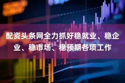 配资头条网全力抓好稳就业、稳企业、稳市场、稳预期各项工作