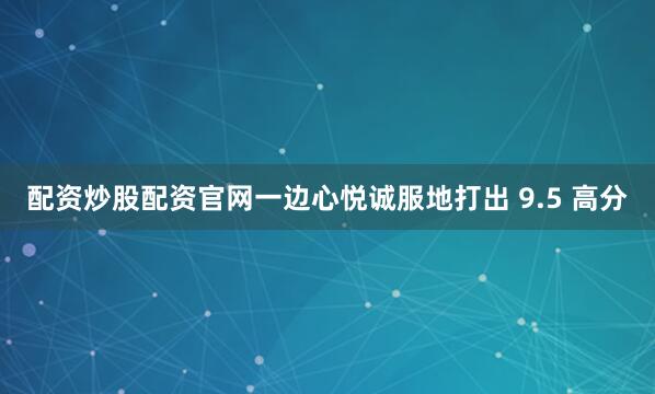 配资炒股配资官网一边心悦诚服地打出 9.5 高分